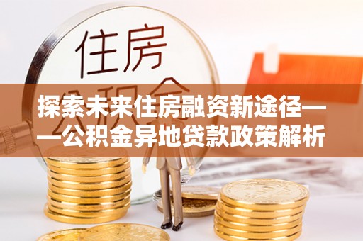 西平探索未来住房融资新途径——公积金异地贷款政策解析与实践