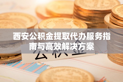 西平西安公积金提取代办服务指南与高效解决方案