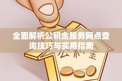 西平全面解析公积金服务网点查询技巧与实用指南