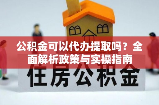 西平公积金可以代办提取吗？全面解析政策与实操指南