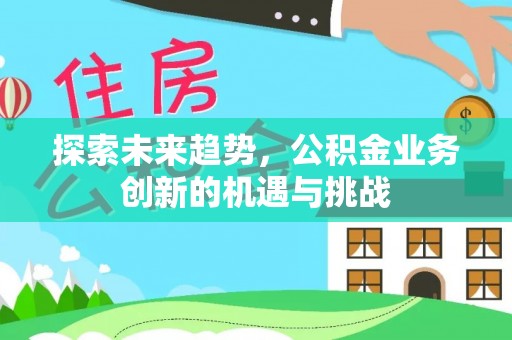 西平探索未来趋势，公积金业务创新的机遇与挑战