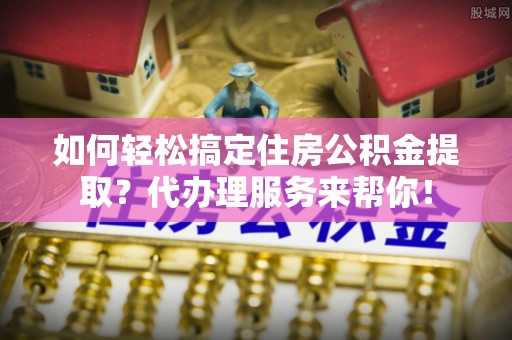 西平如何轻松搞定住房公积金提取？代办理服务来帮你！