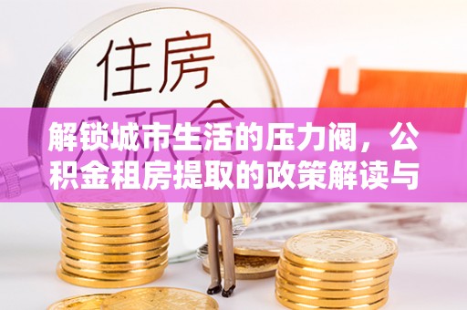 西平解锁城市生活的压力阀，公积金租房提取的政策解读与实践指南