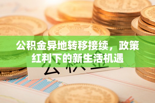 西平公积金异地转移接续，政策红利下的新生活机遇