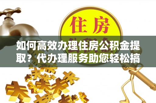 西平如何高效办理住房公积金提取？代办理服务助您轻松搞定