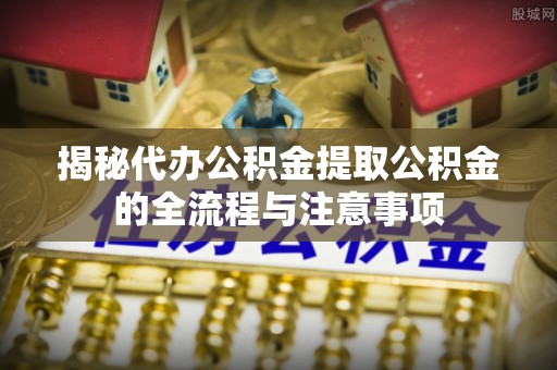 西平揭秘代办公积金提取公积金的全流程与注意事项