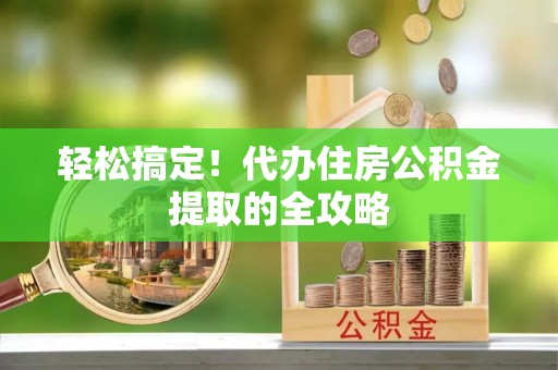 西平轻松搞定！代办住房公积金提取的全攻略