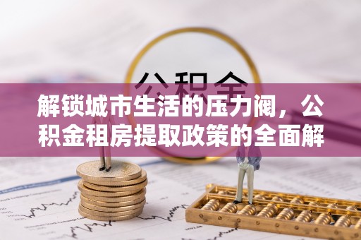 西平解锁城市生活的压力阀，公积金租房提取政策的全面解析与实践指南