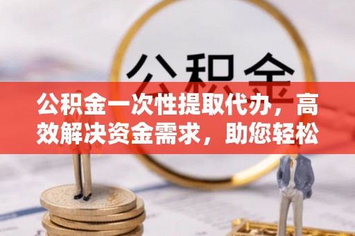 西平公积金一次性提取代办，高效解决资金需求，助您轻松应对生活难题