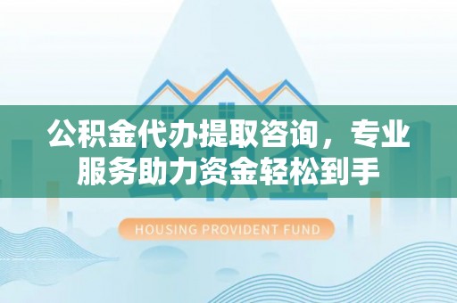 西平公积金代办提取咨询，专业服务助力资金轻松到手