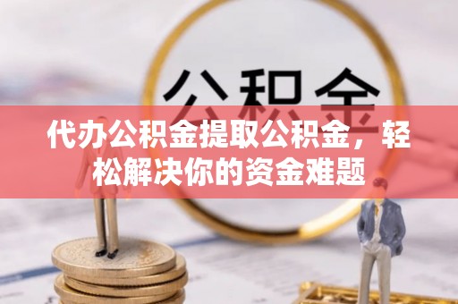 西平代办公积金提取公积金，轻松解决你的资金难题