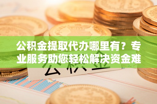 西平公积金提取代办哪里有？专业服务助您轻松解决资金难题