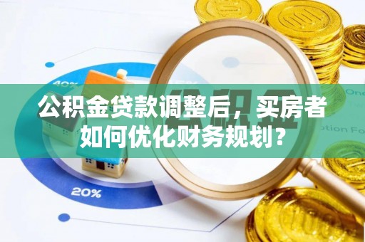 西平公积金贷款调整后，买房者如何优化财务规划？