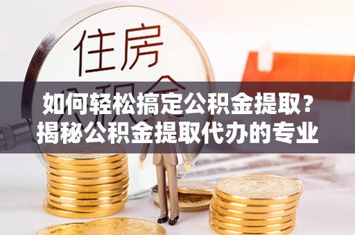 西平如何轻松搞定公积金提取？揭秘公积金提取代办的专业服务