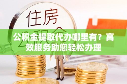 西平公积金提取代办哪里有？高效服务助您轻松办理