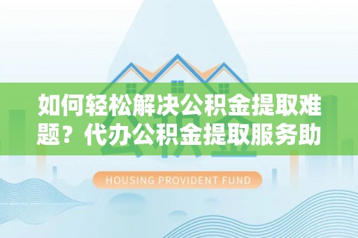 西平如何轻松解决公积金提取难题？代办公积金提取服务助您一臂之力