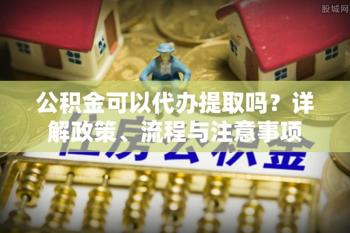 西平公积金可以代办提取吗？详解政策、流程与注意事项