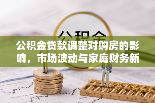 西平公积金贷款调整对购房的影响，市场波动与家庭财务新趋势