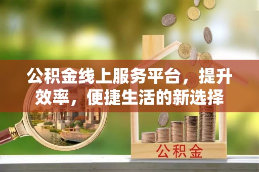 西平公积金线上服务平台，提升效率，便捷生活的新选择